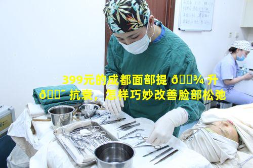 399元的成都面部提 🌾 升 🐯 抗衰，怎样巧妙改善脸部松弛现象